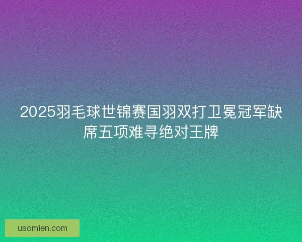 2025羽毛球世锦赛国羽双打卫冕冠军缺席五项难寻绝对王牌