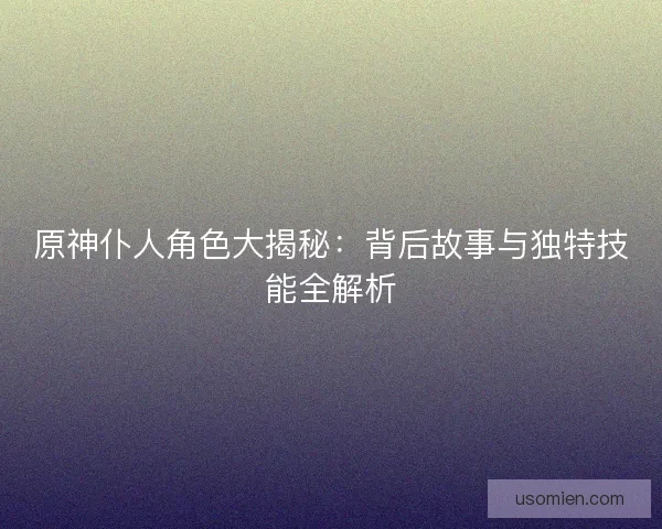 原神仆人角色大揭秘：背后故事与独特技能全解析