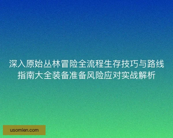 深入原始丛林冒险全流程生存技巧与路线指南大全装备准备风险应对实战解析 深入原始丛林冒险全流程生存技巧与路线指南大全装备准备风险应对实战解析