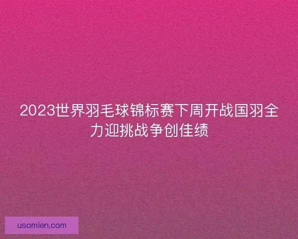 2023世界羽毛球锦标赛下周开战国羽全力迎挑战争创佳绩