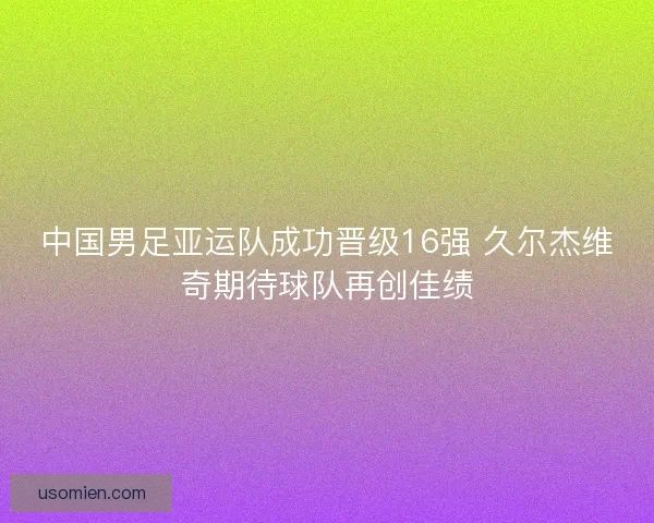中国男足亚运队成功晋级16强 久尔杰维奇期待球队再创佳绩
