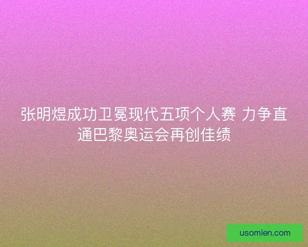张明煜成功卫冕现代五项个人赛 力争直通巴黎奥运会再创佳绩