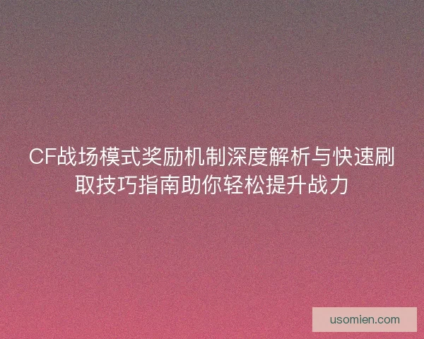 CF战场模式奖励机制深度解析与快速刷取技巧指南助你轻松提升战力