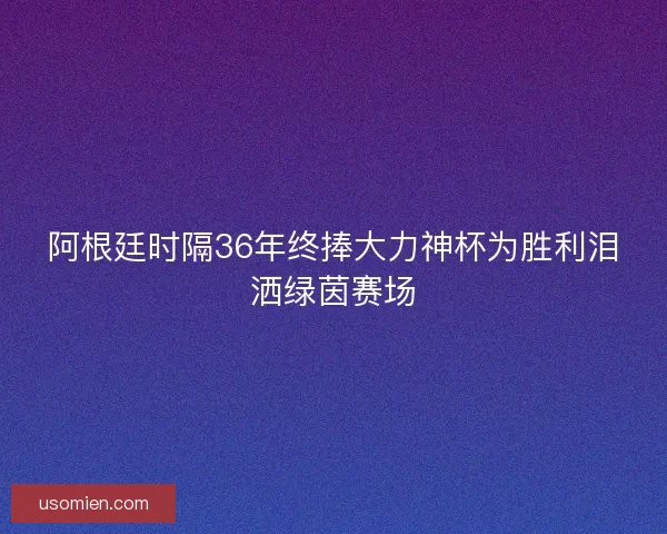 阿根廷时隔36年终捧大力神杯为胜利泪洒绿茵赛场 阿根廷时隔36年终捧大力神杯为胜利泪洒绿茵赛场