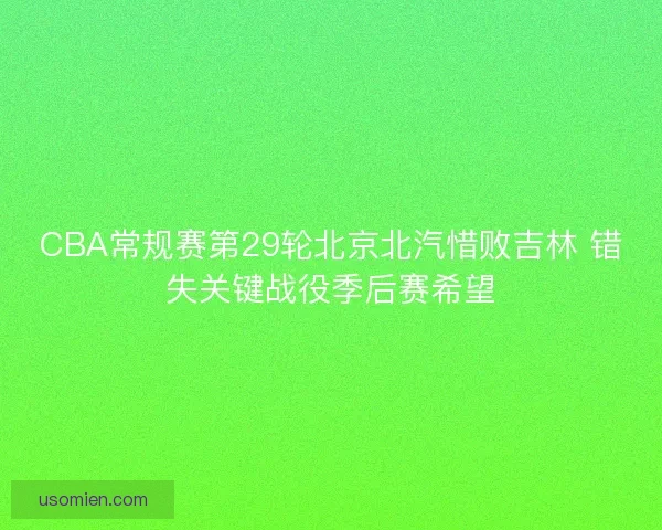 CBA常规赛第29轮北京北汽惜败吉林 错失关键战役季后赛希望 CBA常规赛第29轮北京北汽惜败吉林 错失关键战役季后赛希望