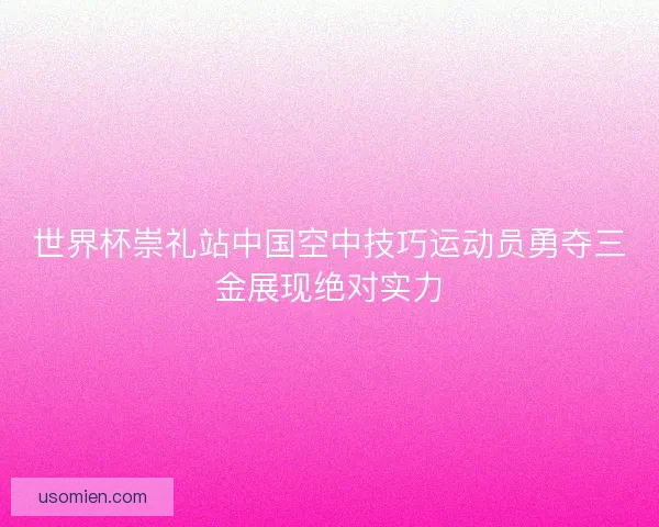 世界杯崇礼站中国空中技巧运动员勇夺三金展现绝对实力 世界杯崇礼站中国空中技巧运动员勇夺三金展现绝对实力