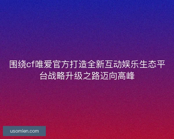围绕cf唯爱官方打造全新互动娱乐生态平台战略升级之路迈向高峰 围绕cf唯爱官方打造全新互动娱乐生态平台战略升级之路迈向高峰