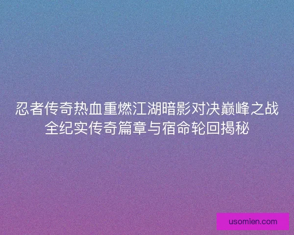 忍者传奇热血重燃江湖暗影对决巅峰之战全纪实传奇篇章与宿命轮回揭秘