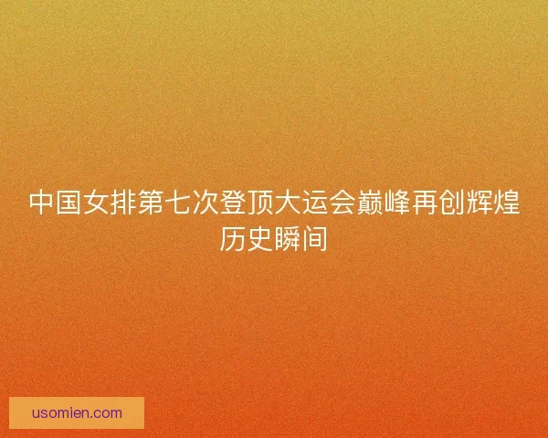 中国女排第七次登顶大运会巅峰再创辉煌历史瞬间