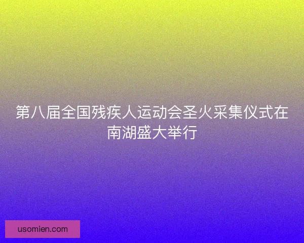 第八届全国残疾人运动会圣火采集仪式在南湖盛大举行