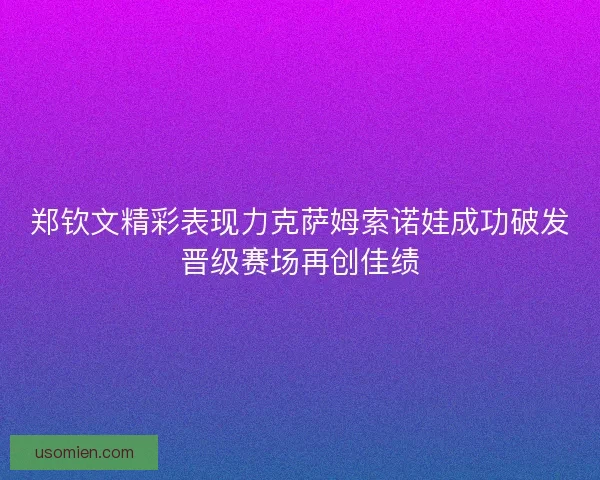 郑钦文精彩表现力克萨姆索诺娃成功破发晋级赛场再创佳绩 郑钦文精彩表现力克萨姆索诺娃成功破发晋级赛场再创佳绩