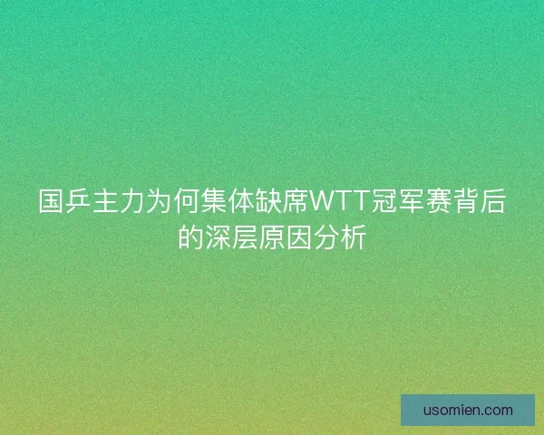 国乒主力为何集体缺席WTT冠军赛背后的深层原因分析 国乒主力为何集体缺席WTT冠军赛背后的深层原因分析