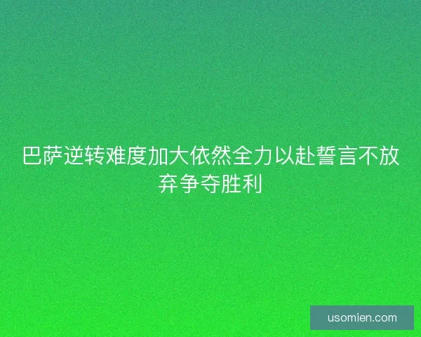 巴萨逆转难度加大依然全力以赴誓言不放弃争夺胜利 巴萨逆转难度加大依然全力以赴誓言不放弃争夺胜利