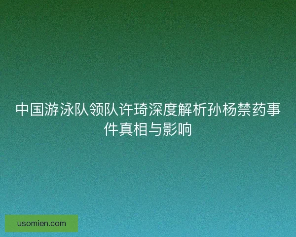 中国游泳队领队许琦深度解析孙杨禁药事件真相与影响 中国游泳队领队许琦深度解析孙杨禁药事件真相与影响