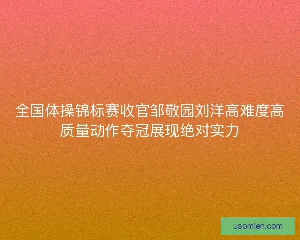 全国体操锦标赛收官邹敬园刘洋高难度高质量动作夺冠展现绝对实力