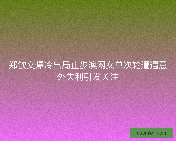 郑钦文爆冷出局止步澳网女单次轮遭遇意外失利引发关注