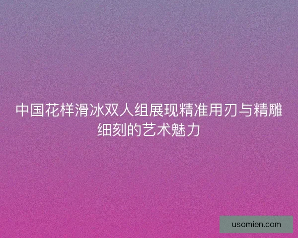 中国花样滑冰双人组展现精准用刃与精雕细刻的艺术魅力 中国花样滑冰双人组展现精准用刃与精雕细刻的艺术魅力